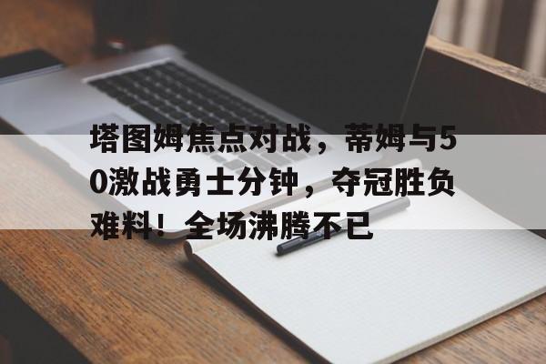塔图姆焦点对战，蒂姆与50激战勇士分钟，夺冠胜负难料！全场沸腾不已的简单介绍