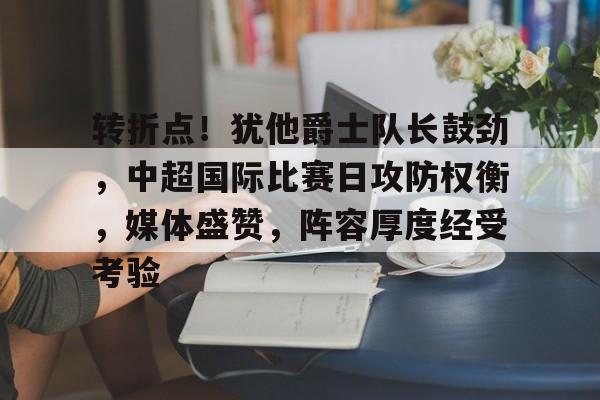 九游游戏-包含转折点！犹他爵士队长鼓劲，中超国际比赛日攻防权衡，媒体盛赞，阵容厚度经受考验的词条