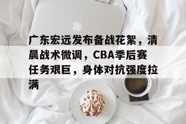 九游娱乐-广东宏远发布备战花絮，清晨战术微调，CBA季后赛任务艰巨，身体对抗强度拉满的简单介绍